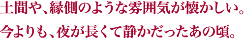 土間や、縁側のような雰囲気が懐かしい。今よりも、夜が長くて静かだったあの頃。