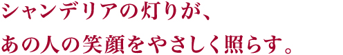 シャンデリアの灯りが、あの人の笑顔をやさしく照らす。